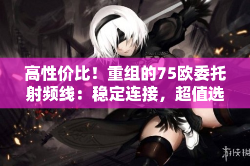 高性價比！重組的75歐委托射頻線：穩(wěn)定連接，超值選擇！