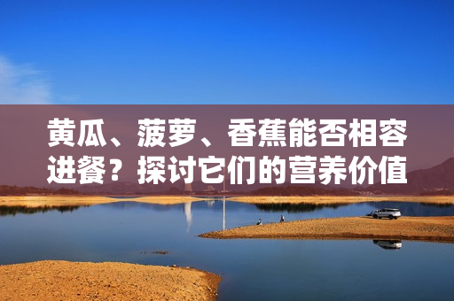 黃瓜、菠蘿、香蕉能否相容進(jìn)餐？探討它們的營養(yǎng)價值和搭配方式