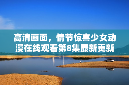 高清畫(huà)面，情節(jié)驚喜少女動(dòng)漫在線觀看第8集最新更新