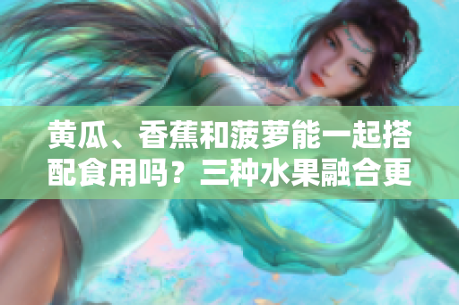 黃瓜、香蕉和菠蘿能一起搭配食用嗎？三種水果融合更健康！