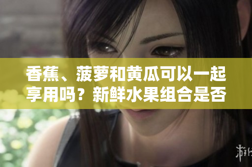 香蕉、菠蘿和黃瓜可以一起享用嗎？新鮮水果組合是否有利于健康？