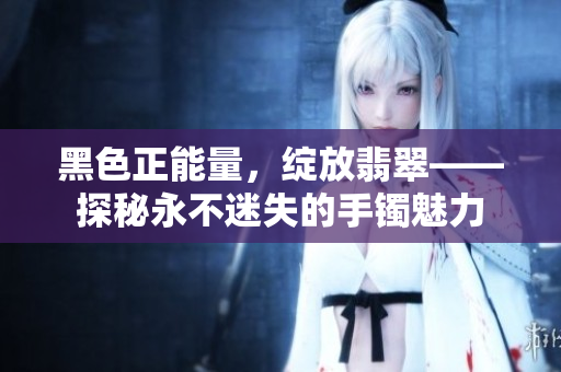 黑色正能量，綻放翡翠——探秘永不迷失的手鐲魅力