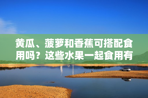 黃瓜、菠蘿和香蕉可搭配食用嗎？這些水果一起食用有何營養(yǎng)價值？