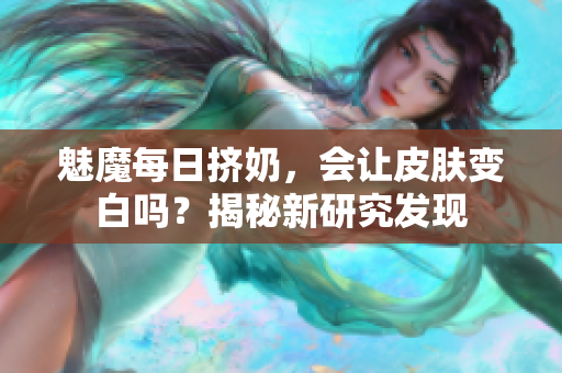 魅魔每日擠奶，會(huì)讓皮膚變白嗎？揭秘新研究發(fā)現(xiàn)