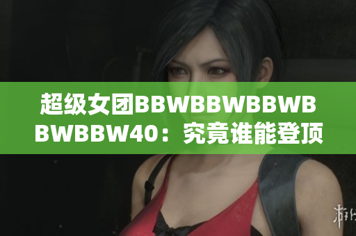 超級(jí)女團(tuán)BBWBBWBBWBBWBBW40：究竟誰(shuí)能登頂40強(qiáng)？