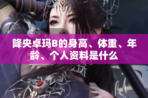 降央卓瑪B的身高、體重、年齡、個(gè)人資料是什么