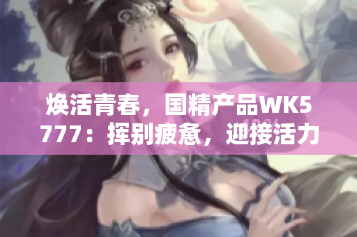 煥活青春，國精產(chǎn)品WK5777：揮別疲憊，迎接活力新生
