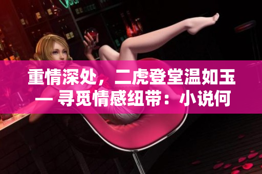 重情深處，二虎登堂溫如玉 — 尋覓情感紐帶：小說何處觸動(dòng)真心