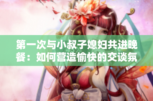 第一次與小叔子媳婦共進(jìn)晚餐：如何營造愉快的交談氛圍？