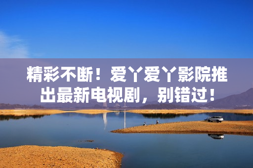 精彩不斷！愛丫愛丫影院推出最新電視劇，別錯過！