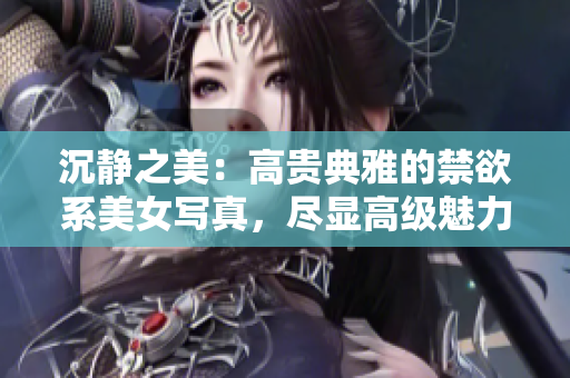 沉靜之美：高貴典雅的禁欲系美女寫真，盡顯高級魅力