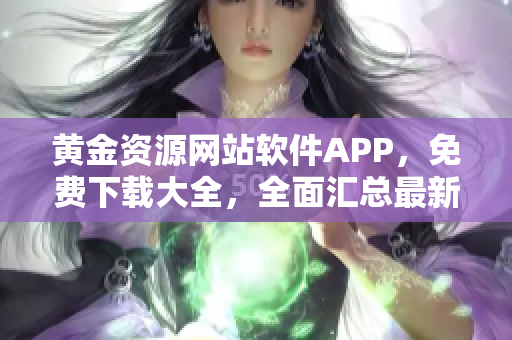 黃金資源網(wǎng)站軟件APP，免費(fèi)下載大全，全面匯總最新熱門(mén)應(yīng)用
