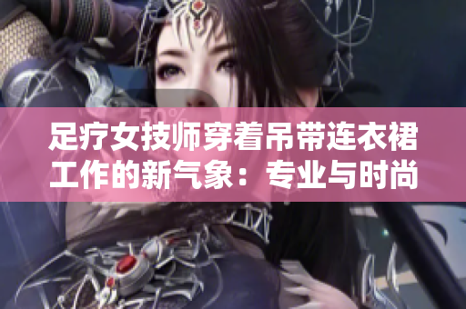 足療女技師穿著吊帶連衣裙工作的新氣象：專業(yè)與時尚的完美結(jié)合