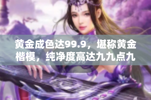 黃金成色達99.9，堪稱黃金楷模，純凈度高達九九點九，完美品質令人稱贊