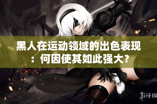 黑人在運(yùn)動(dòng)領(lǐng)域的出色表現(xiàn)：何因使其如此強(qiáng)大？