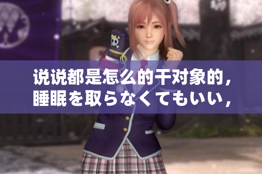 說說都是怎么的干對象的，睡眠を取らなくてもいい，睡覺抓著小雞一晚上會怎樣，睡過年紀最大的多少歲六十多，水潤緊致銷魂低吟古代，水潤緊致銷魂低吟881