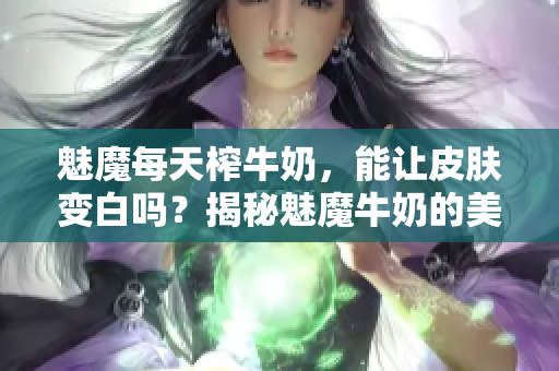 魅魔每天榨牛奶，能讓皮膚變白嗎？揭秘魅魔牛奶的美白功效