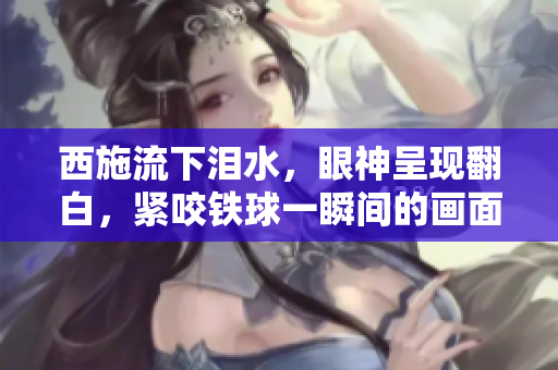 西施流下淚水，眼神呈現(xiàn)翻白，緊咬鐵球一瞬間的畫(huà)面