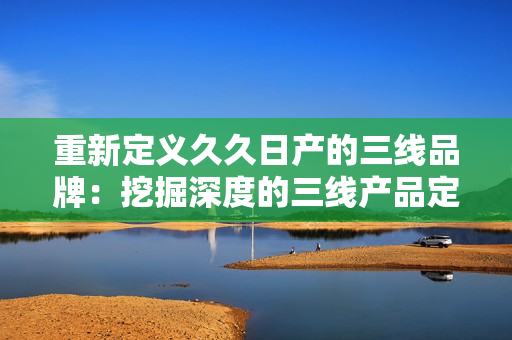 重新定義久久日產(chǎn)的三線品牌：挖掘深度的三線產(chǎn)品定位，揭示其市場價值