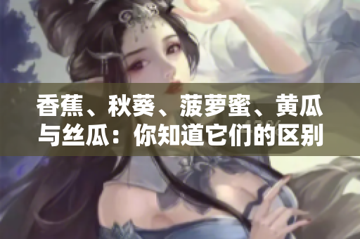香蕉、秋葵、菠蘿蜜、黃瓜與絲瓜：你知道它們的區(qū)別嗎？