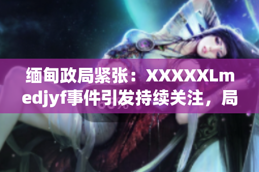 緬甸政局緊張：XXXXXLmedjyf事件引發(fā)持續(xù)關(guān)注，局勢何去何從？
