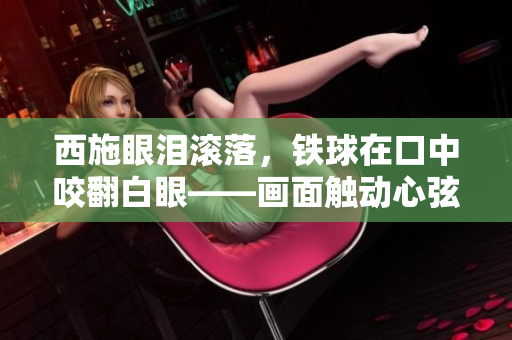 西施眼淚滾落，鐵球在口中咬翻白眼——畫面觸動(dòng)心弦，人們深感唏噓。