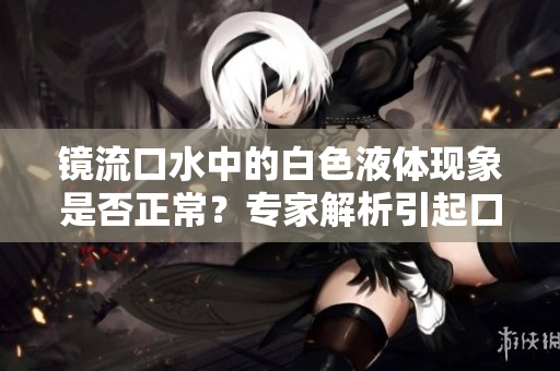 鏡流口水中的白色液體現(xiàn)象是否正常？專家解析引起口水變白的原因