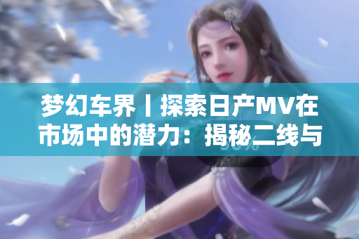 夢(mèng)幻車(chē)界丨探索日產(chǎn)MV在市場(chǎng)中的潛力：揭秘二線(xiàn)與三線(xiàn)城市的受歡迎程度