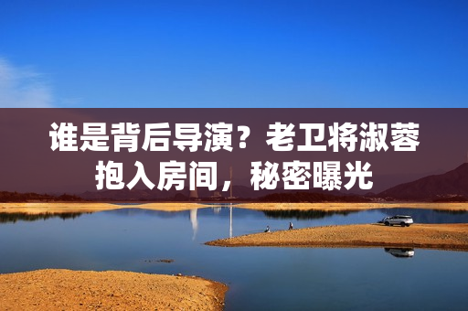誰是背后導(dǎo)演？老衛(wèi)將淑蓉抱入房間，秘密曝光