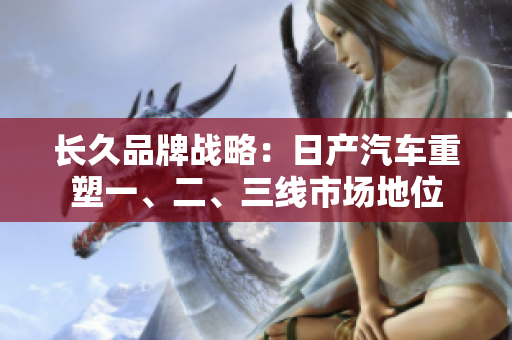 長久品牌戰(zhàn)略：日產(chǎn)汽車重塑一、二、三線市場地位