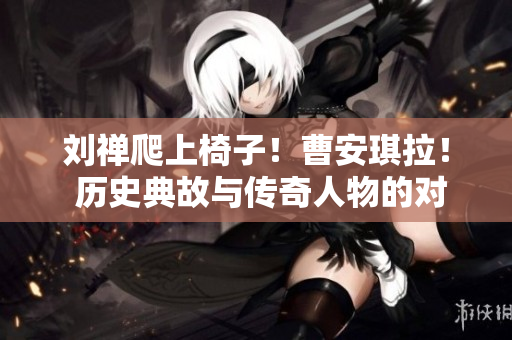 劉禪爬上椅子！曹安琪拉！ 歷史典故與傳奇人物的對決