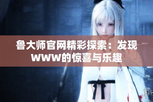 魯大師官網精彩探索：發(fā)現(xiàn)WWW的驚喜與樂趣