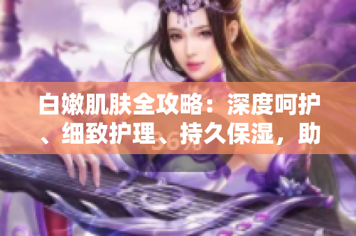 白嫩肌膚全攻略：深度呵護(hù)、細(xì)致護(hù)理、持久保濕，助你擁有水潤(rùn)無暇肌。