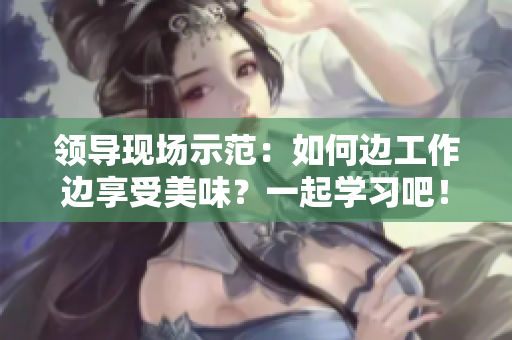 領(lǐng)導(dǎo)現(xiàn)場(chǎng)示范：如何邊工作邊享受美味？一起學(xué)習(xí)吧！
