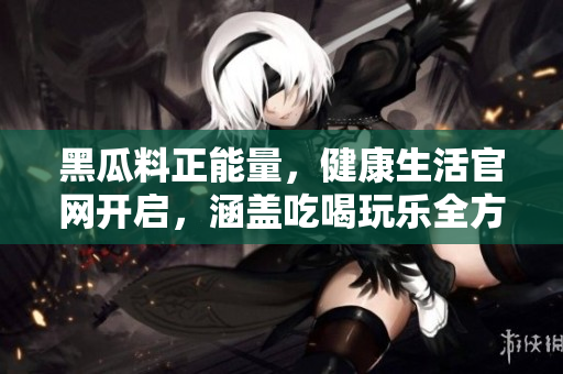黑瓜料正能量，健康生活官網(wǎng)開啟，涵蓋吃喝玩樂(lè)全方位內(nèi)容