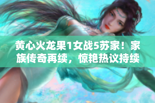 黃心火龍果1女戰(zhàn)5蘇家！家族傳奇再續(xù)，驚艷熱議持續(xù)升溫！