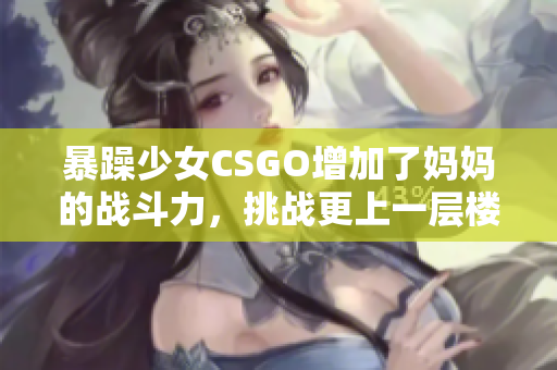 暴躁少女CSGO增加了媽媽的戰(zhàn)斗力，挑戰(zhàn)更上一層樓