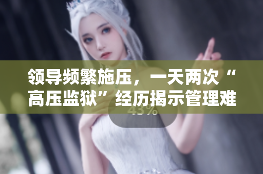 領(lǐng)導(dǎo)頻繁施壓，一天兩次“高壓監(jiān)獄”經(jīng)歷揭示管理難題