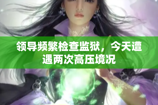 領(lǐng)導(dǎo)頻繁檢查監(jiān)獄，今天遭遇兩次高壓境況