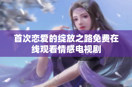 首次戀愛(ài)的綻放之路免費(fèi)在線觀看情感電視劇