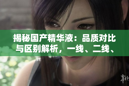 揭秘國產(chǎn)精華液：品質(zhì)對(duì)比與區(qū)別解析，一線、二線、三線產(chǎn)品有何異同？