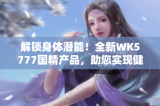 解鎖身體潛能！全新WK5777國精產(chǎn)品，助您實(shí)現(xiàn)健康目標(biāo)