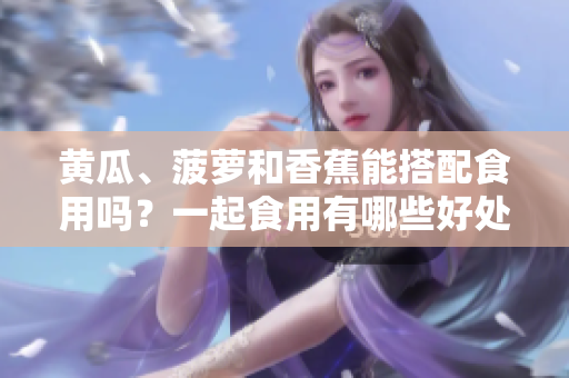 黃瓜、菠蘿和香蕉能搭配食用嗎？一起食用有哪些好處和注意事項(xiàng)？
