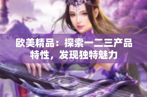 歐美精品：探索一二三產品特性，發(fā)現獨特魅力