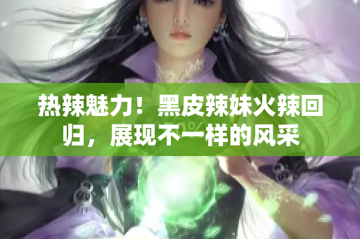 熱辣魅力！黑皮辣妹火辣回歸，展現(xiàn)不一樣的風采