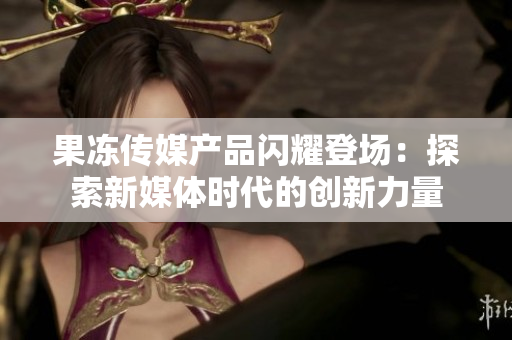 果凍傳媒產品閃耀登場：探索新媒體時代的創(chuàng)新力量