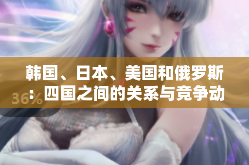韓國、日本、美國和俄羅斯：四國之間的關(guān)系與競爭動(dòng)態(tài)解析