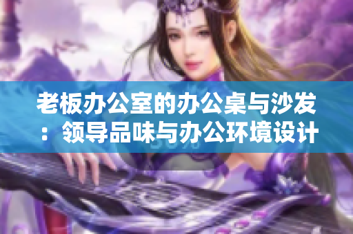 老板辦公室的辦公桌與沙發(fā)：領導品味與辦公環(huán)境設計的完美結合