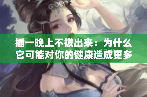 插一晚上不拔出來：為什么它可能對你的健康造成更多傷害？