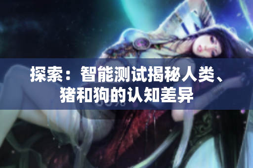 探索：智能測(cè)試揭秘人類、豬和狗的認(rèn)知差異